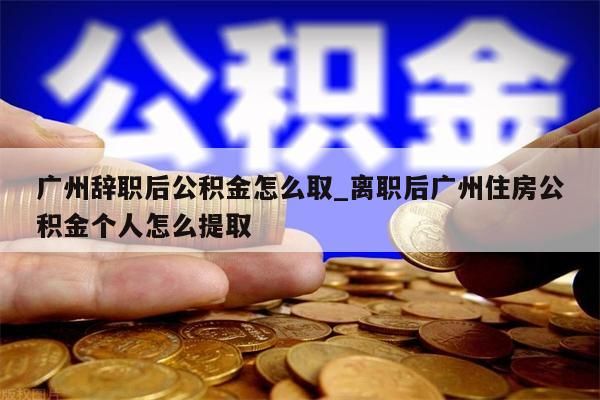 广州辞职后公积金怎么取_离职后广州住房公积金个人怎么提取