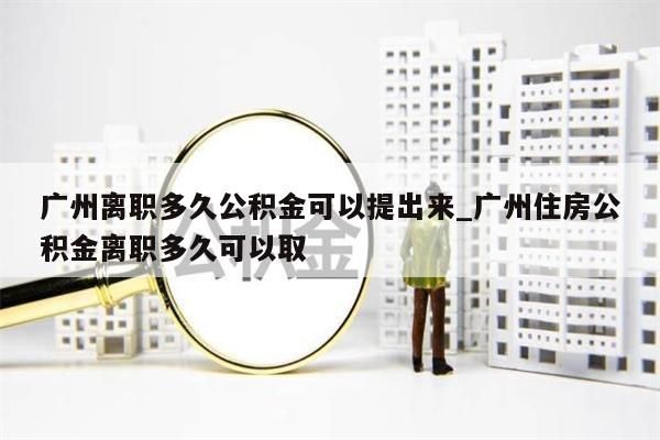 广州离职多久公积金可以提出来_广州住房公积金离职多久可以取