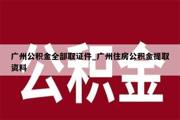 广州公积金全部取证件_广州住房公积金提取资料