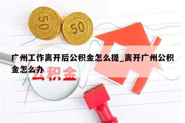 广州工作离开后公积金怎么提_离开广州公积金怎么办